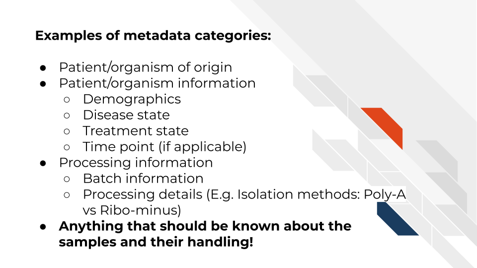 Examples of metadata categories: Patient/organism of origin, Patient/organism information including: Demographics, Disease state, Treatment state, Time point (if applicable). Metadata also includes: Processing information like: Batch information and Processing details (for example: Isolation methods: Poly-A vs Ribo-minus) Metadata is Anything that should be known about the samples and their handling!