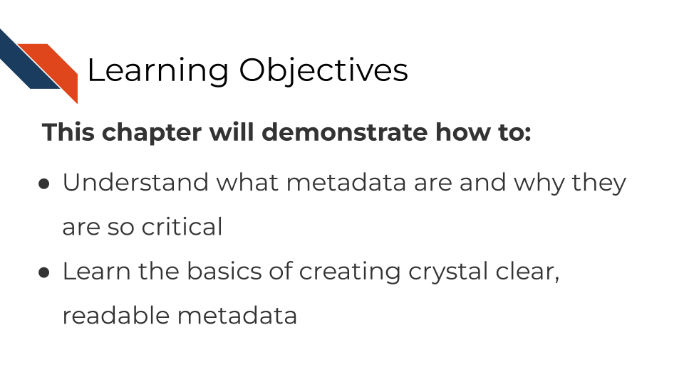 Learning objectives This chapter will demonstrate how to: Understand what metadata are and why they are so critical. Learn the basics of creating crystal clear, readable metadata
