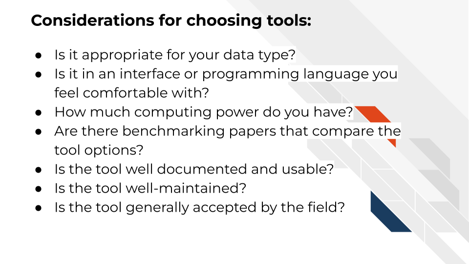 Considerations for choosing tools: Is it appropriate for your data type? Is in an interface or programming language you feel comfortable with? How much computing power do you have? Are there benchmarking papers that compare the tool options? Is the tool well documented and usable? Is the tool well-maintained? Is the tool generally accepted by the field? 