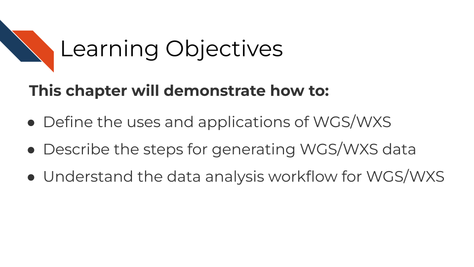 The learning objectives for this course are to: 1 Define the uses and applications of WGS/WXS 2 Describe the steps for generating WGS/WXS data 3 Understand the data analysis workflow for WGS/WXS