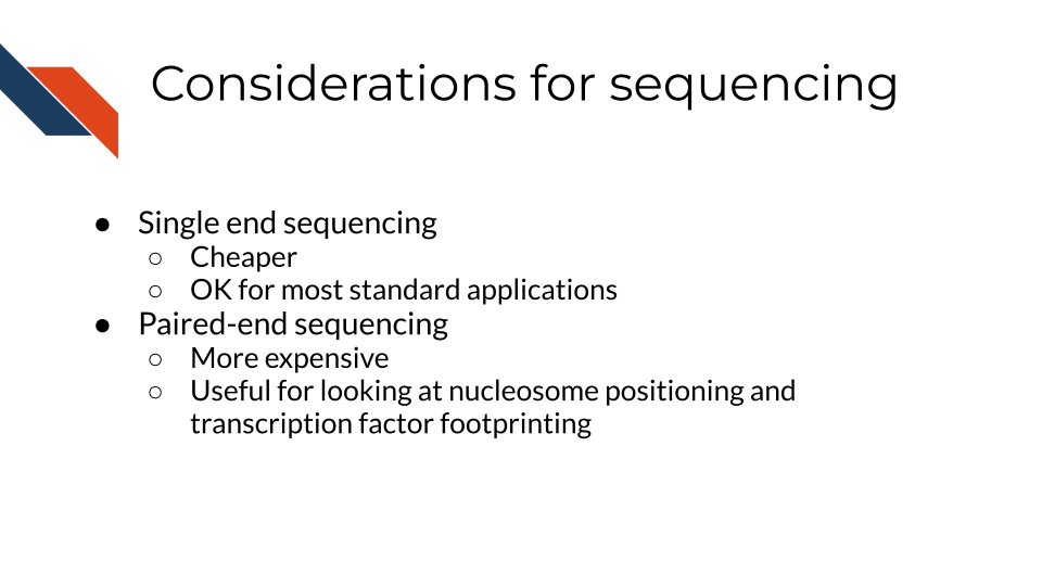 Single end sequencing. Cheaper. OK for most standard applications. Paired-end sequencing. More expensive. Useful for looking at nucleosome positioning and transcription factor footprinting