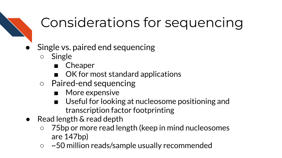 Single vs. paired end sequencing. Single. Cheaper. OK for most standard applications. Paired-end sequencing. More expensive. Useful for looking at nucleosome positioning and transcription factor footprinting. Read length & read depth. 75bp or more read length (keep in mind nucleosomes are 147bp). ~50 million reads/sample usually recommended