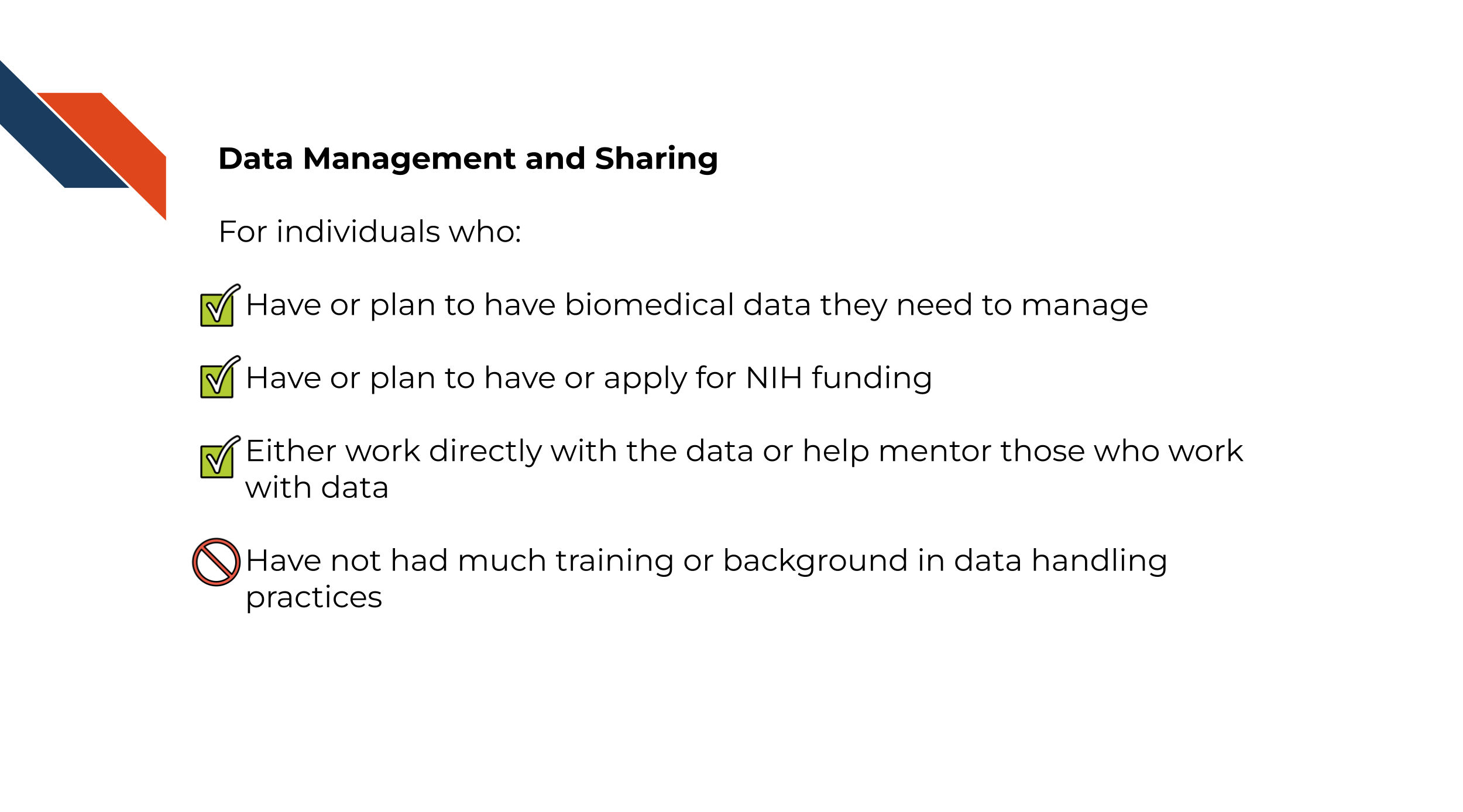 For individuals who:Have or plan to have biomedical data they need to manage, Have or plan to have or apply for NIH funding, Either work directly with the data or help mentor those who work with data,Have not had much training or background in data handling practices