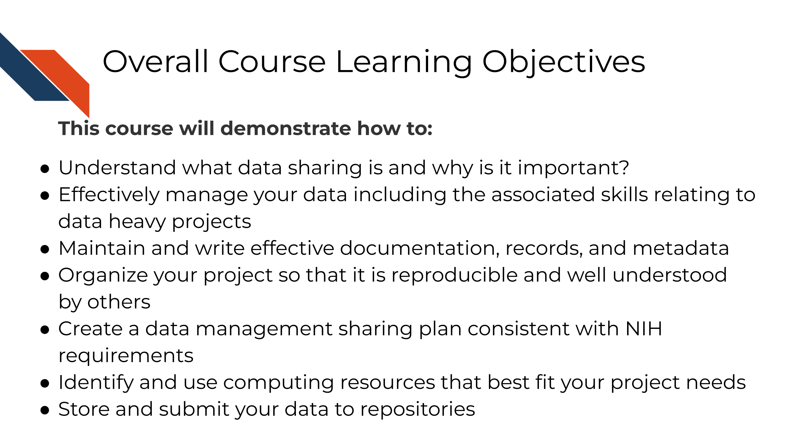 This overall learning objectives of this course are to demonstrate how to: Understand what data sharing is and why is it important?, Effectively manage your data including the associated skills relating to data heavy projects, Maintain and write effective documentation, records, and metadata, Organize your project so that it is reproducible and well understood by others, Create a data management sharing plan consistent with NIH requirements, Identify and use computing resources that best fit your project needs, Store and submit your data to repositories