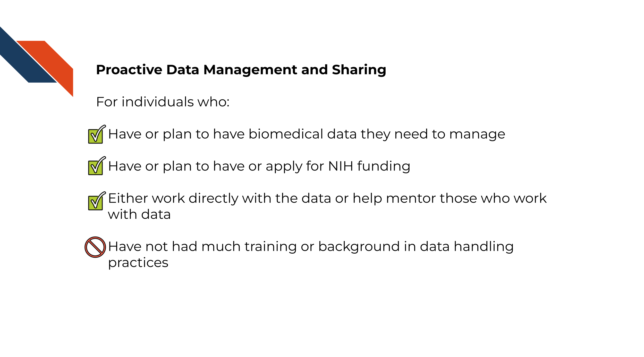 For individuals who: Have or plan to have biomedical data they need to manage, Have or plan to have or apply for NIH funding, Either work directly with the data or help mentor those who work with data,Have not had much training or background in data handling practices