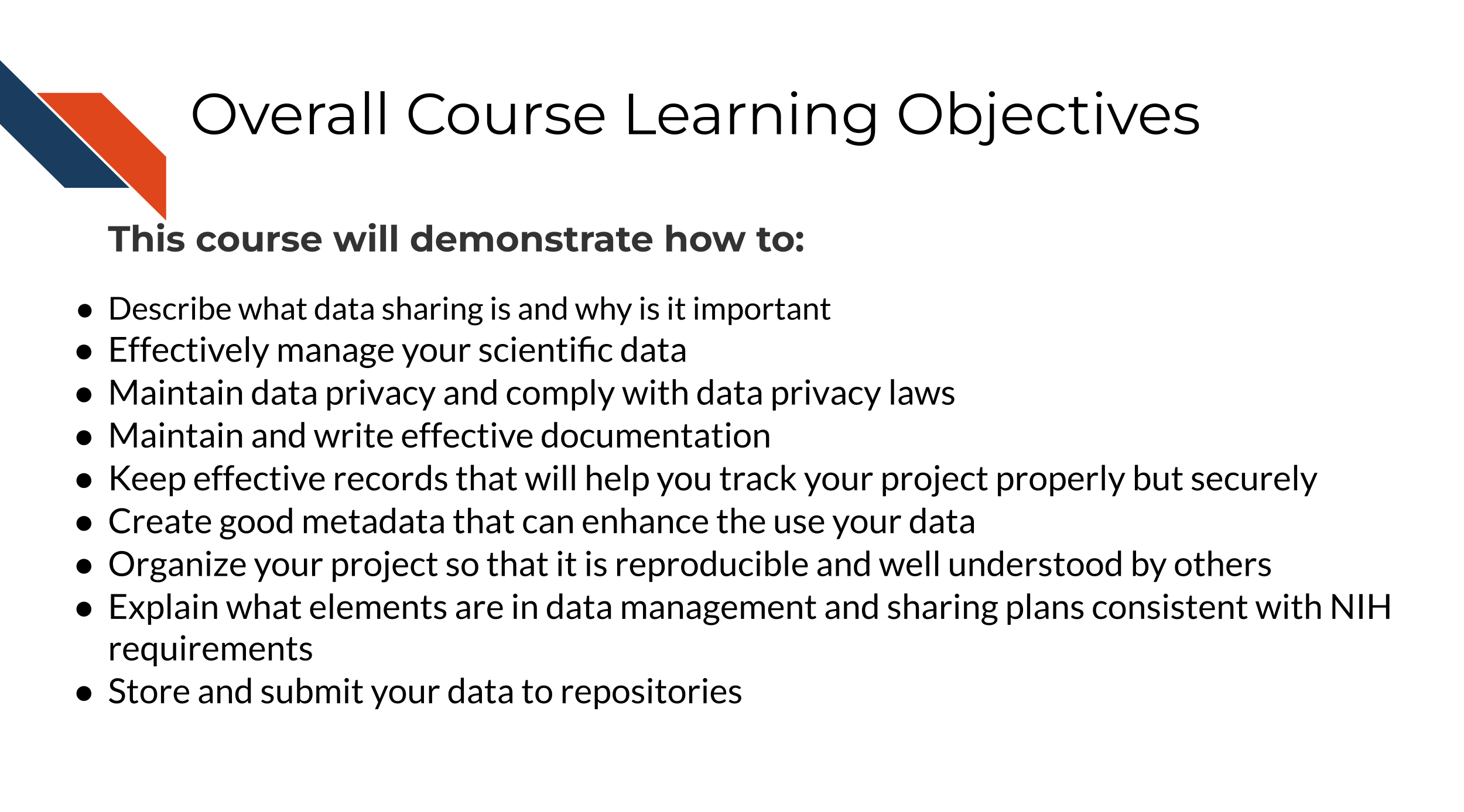 Describe what data sharing is and why is it important, Effectively manage your scientific data, Maintain data privacy and comply with data privacy laws, Maintain and write effective documentation, Keep effective records that will help you track your project properly but securely, Create good metadata that can enhance the use your data, Organize your project so that it is reproducible and well understood by others, Explain what elements are in a data management sharing plan consistent with NIH requirements, Store and submit your data to repositories