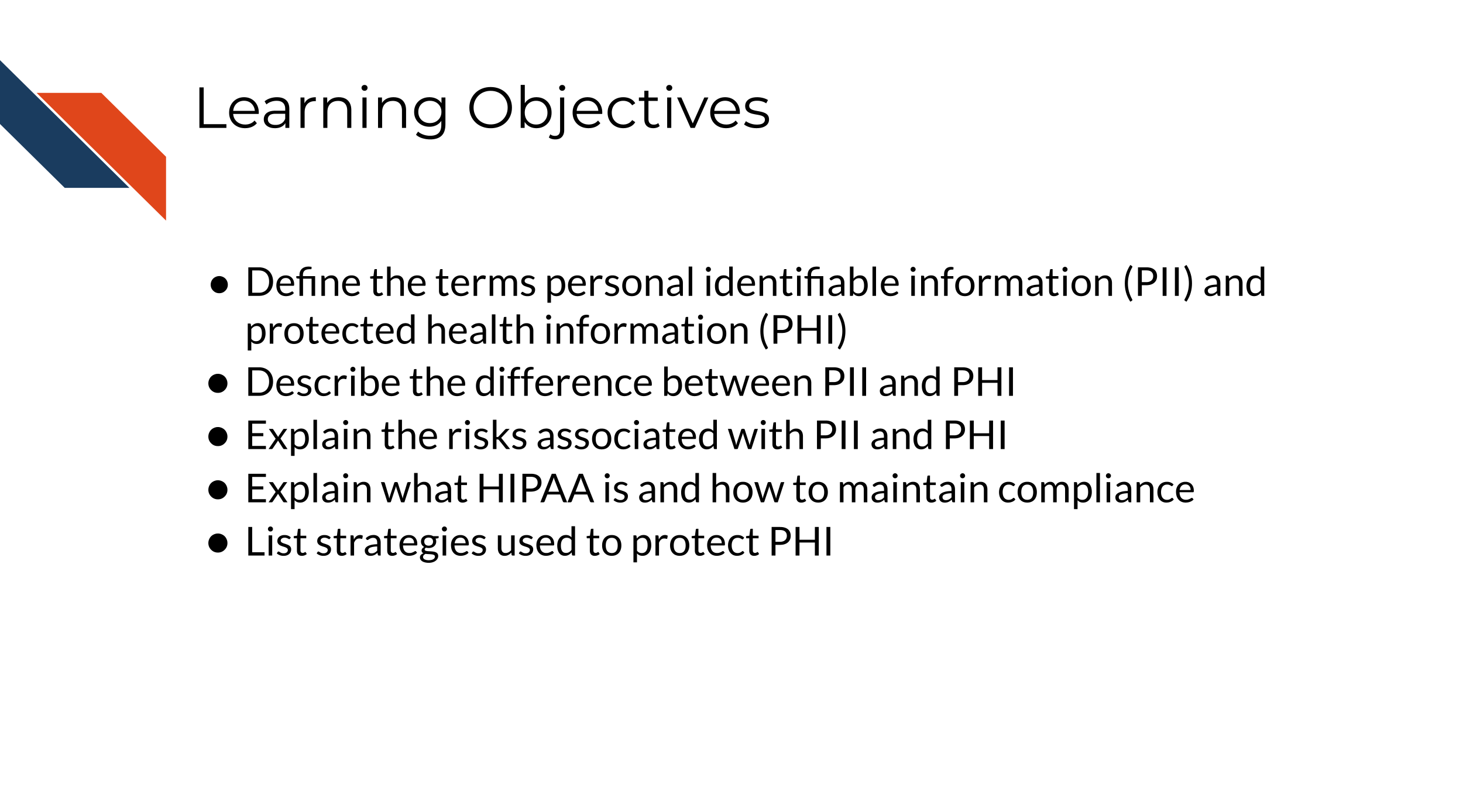 Learning Objectives: 1.Define the terms personal identifiable information (PII) and protected health information (PHI), 2. Describe the difference between PII and PHI, 3.Explain the risks associated with PII and PHI 4. Explain what HIPAA is and how to maintain complaince 5. List strategies used to protect PHI