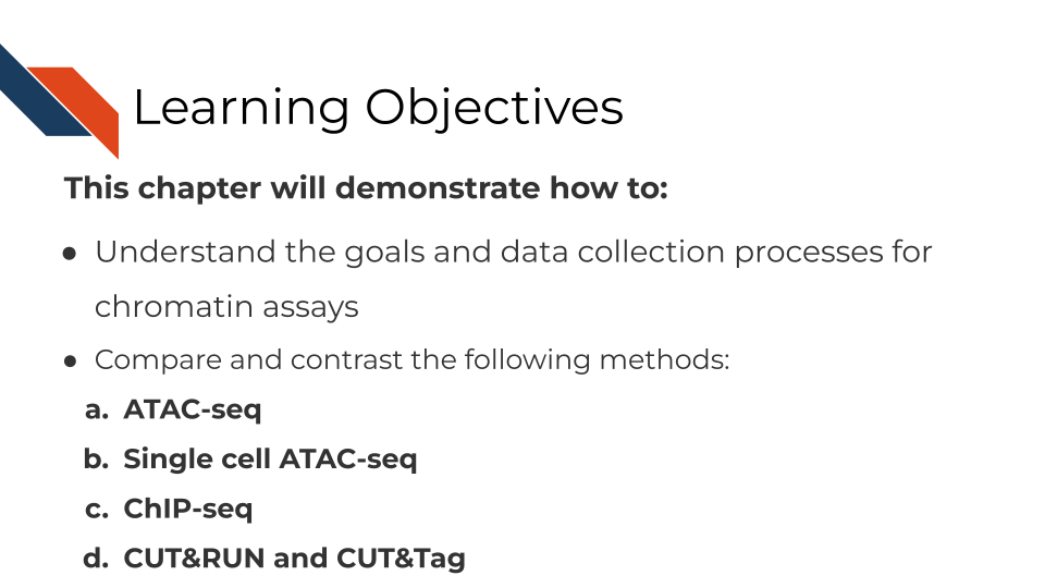 This chapter will demonstrate how to: Understand the goals and data collection processes for chromatin assays. Compare and contrast ATAC-seq, Single cell ATAC-seq, ChIP-seq, CUT&RUN and CUT&Tag.