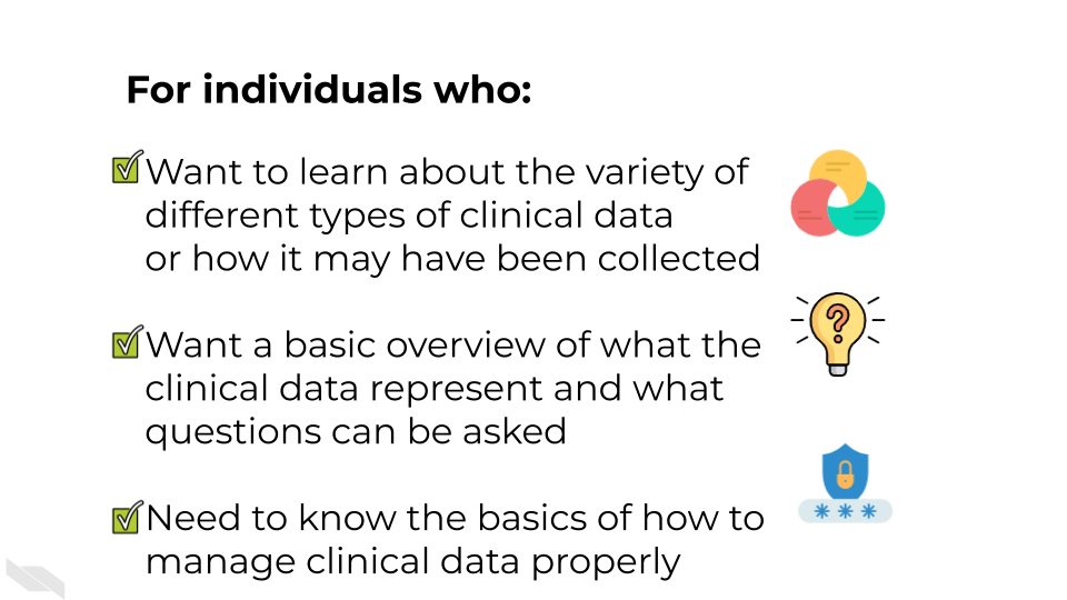 For individuals who: Have clinical data and don’t know what to do with it. Want a basic overview of what the clinical data represent and what questions can be asked.Need to know the basics of how to manage clinical data properly