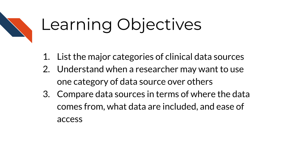 Learning Objectives: 1. List the major categories of clinical data sources, 2. Understand when a researcher may want to use one category of data sources over others, 3. Compare data sources in terms of where the data come from, what data are included, and ease of access