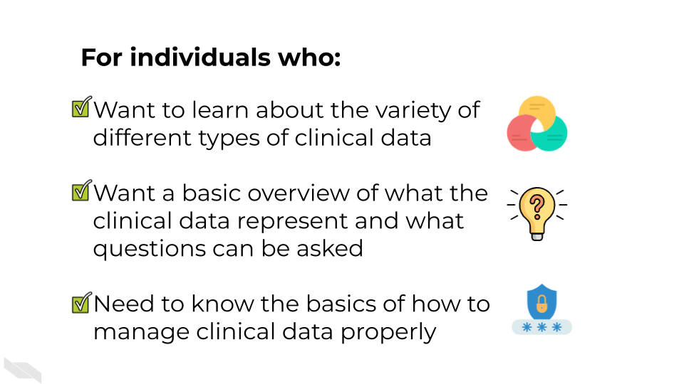 For individuals who: Have clinical data and don’t know what to do with it. Want a basic overview of what the clinical data represent and what questions can be asked.Need to know the basics of how to manage clinical data properly