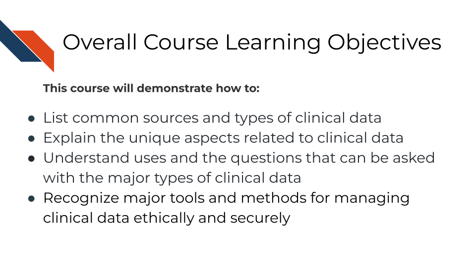Overall Course Learning Objectives. This course will demonstrate how to: List common sources and types of clinical data, Explain the unique aspects related to clinical data, Understand uses and the questions that can be asked with the major types of clinical data,Recognize major tools and methods for managing clinical data ethically and securely