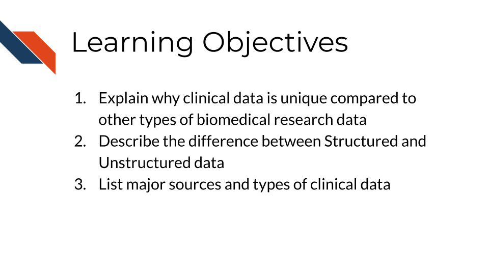Learning Objectives: 1. Explain why clinical data is unique compared to other types of biomedical research data, 2. Describe the difference between Structured and Unstructured data, 3. List major sources and types of clinical data
