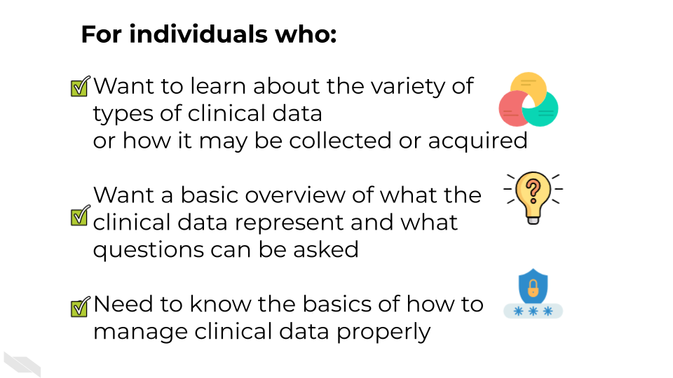 For individuals who: Want to learn about the variety of different types of clinical data and how it may be collected or acquired.  Want a basic overview of what the clinical data represent and what questions can be asked.Need to know the basics of how to manage clinical data properly