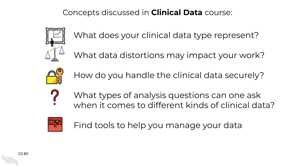 Concepts discussed in Clinical Data course: What does your clinical data type represent? What data distortions may impact your work? How do you handle the clinical data securely? What types of analysis questions can one ask when it comes to different kinds of clinical data? Find tools to help you manage your data