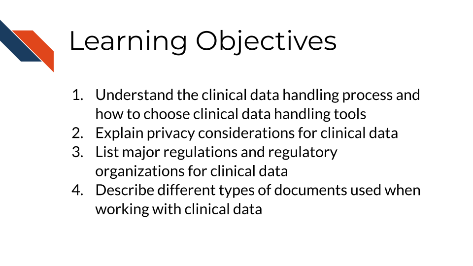Learning Objectives: Learning Objectives: 1. Understand the clinical data handling process and how to choose clinical data handling tools, 2. Explain privacy considerations for clinical data, 3. List major regulations and regulatory bodies for clinical data, 4. Describe different types of documents used when working with clinical data