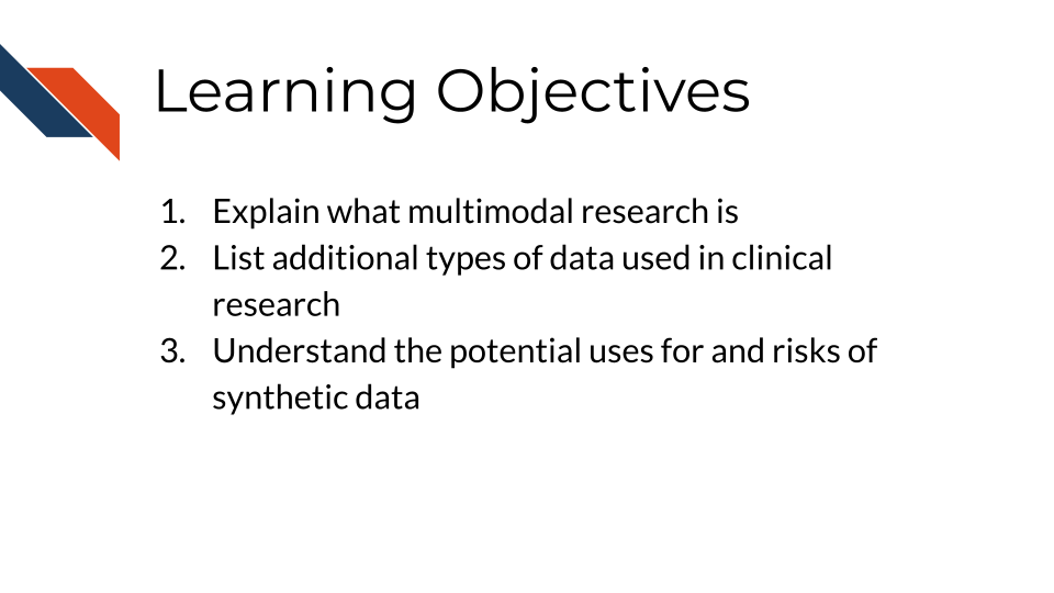 Learning Objectives: 1.  Explain what multimodal research is 2. List additional types of data used in clinical research 2. Understand the potential uses for and risks of synthetic data