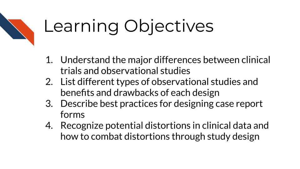 Learning Objectives: 1. Understand the major differences between clinical trials and observational studies, 2. List different types of observational studies and benefits and drawbacks of each design, 3. Describe best practices for designing case report forms, 4. Recognize potential distortions in clinical data and how to combat distortions through study design