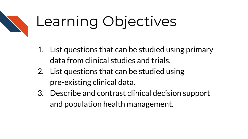 Learning Objectives: 1. List questions that can be studied using primary data from clinical studies and trials, 2. List questions that can be studied using pre-existing clinical data, 3. Describe and contrast clinical decision support and population health management