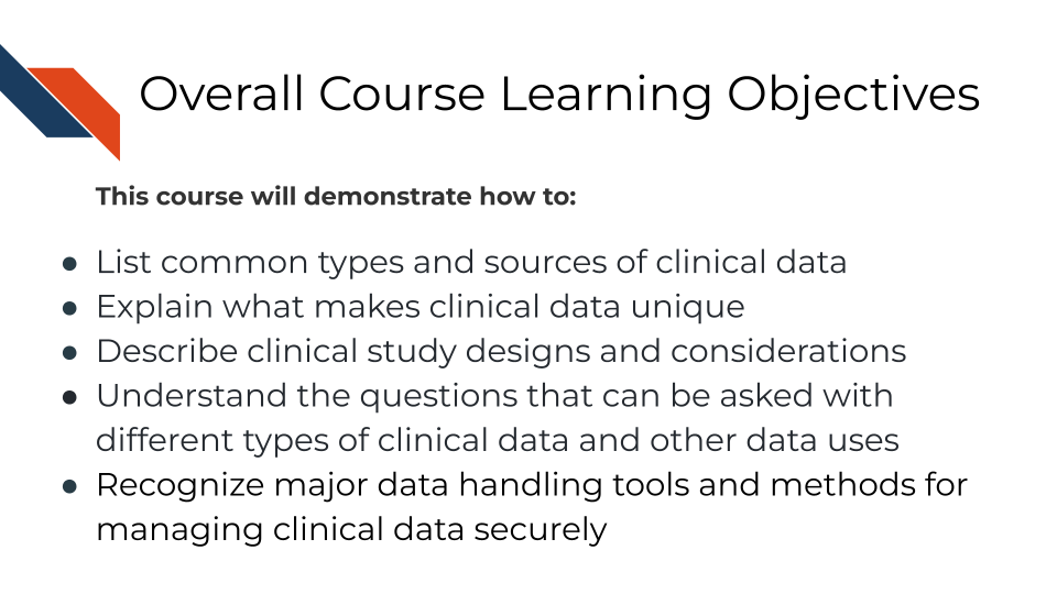 Overall Course Learning Objectives. This course will demonstrate how to: List common sources and types of clinical data, Explain what makes clinical data unique, Describe clinical study designs and considerations, Understand the questions that can be asked with different types of clinical data and other data uses, Recognize major data handling tools and methods for managing clinical data securely