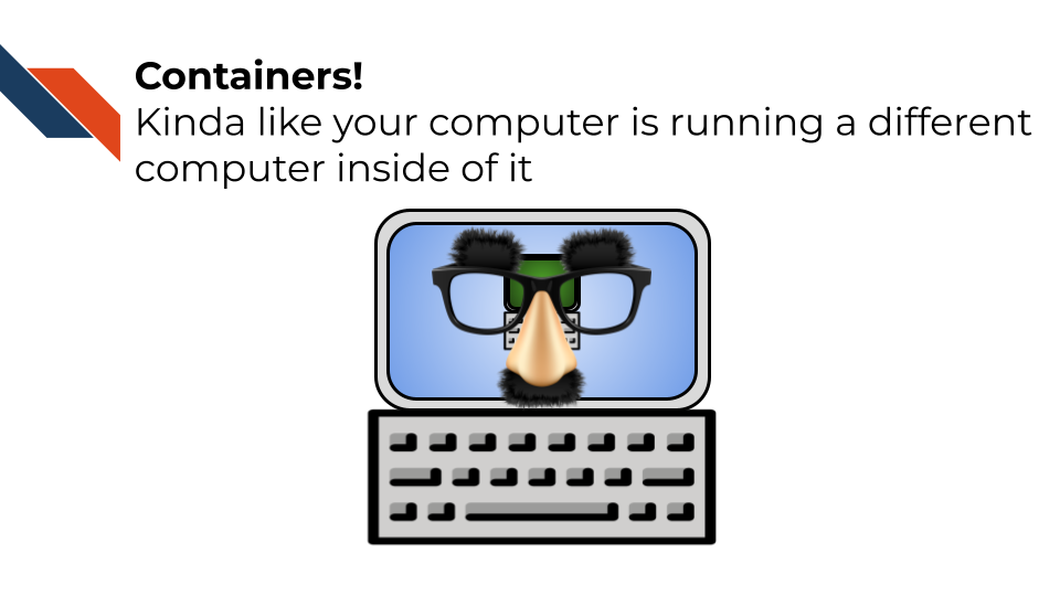Containers are kinda like Virtual machines - your computer is pretending to be someone else by running a different computer inside of it. Containers are isolated from your computer’s environment.