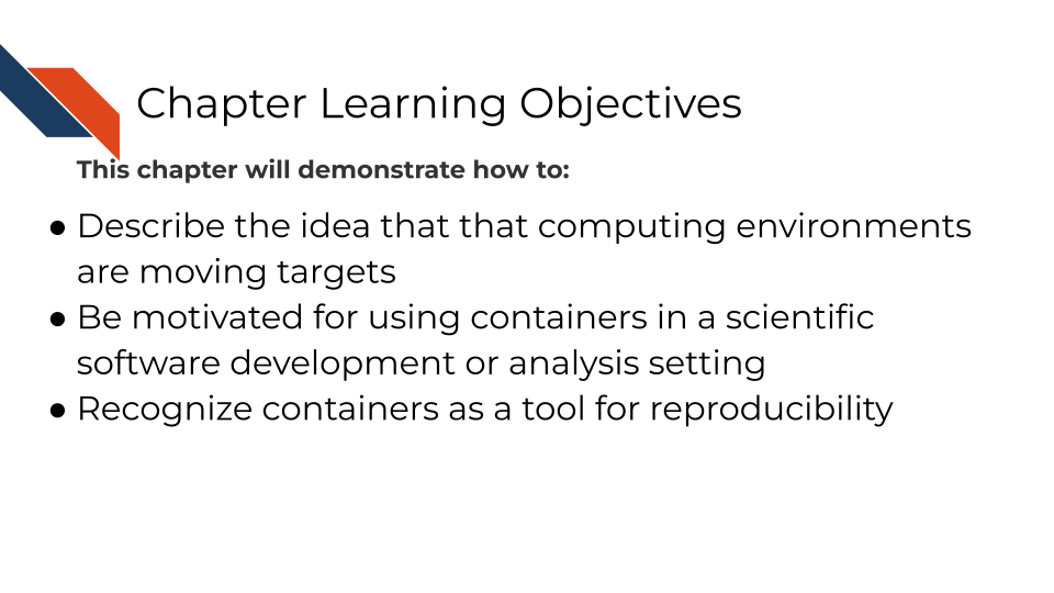 Describe the idea that that computing environments are moving targets Be motivated for using containers in a scientific software development or analysis setting Recognize containers as a tool for reproducibility