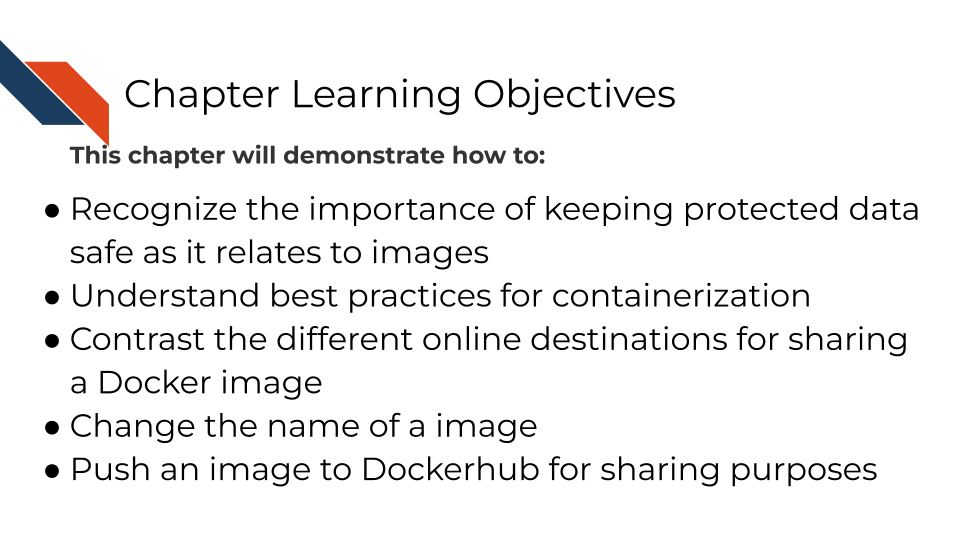 This chapter will demonstrate how to: Recognize the importance of keeping protected data safe as it relates to images Understand best practices for containerization. Contrast the different online destinations for sharing a Docker image Change the name of a image Push an image to Dockerhub for sharing purposes