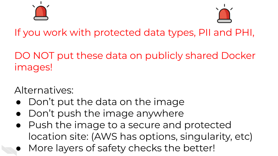 If you work with protected data types, PII and PHI, DO NOT put these data on publicly shared Docker images! Alternatives: Don’t put the data on the image Don’t push the image anywhere Push the image to a secure and protected location site: (AWS has options, singularity, etc) More layers of safety checks the better!