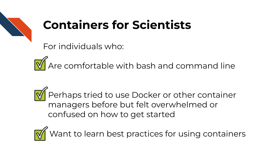Containers for Scientists. For individuals who:Are comfortable with bash and command line. Perhaps tried to use Docker or other container managers before but felt overwhelmed or confused on how to get started. Want to learn best practices for using containers