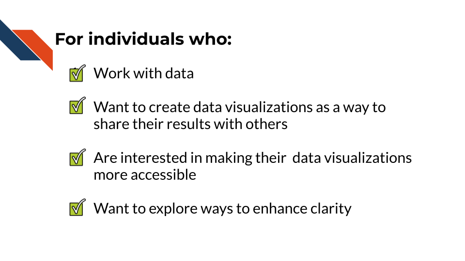 for individuals who: work with data and want to create data visualizations as a way to share their results with others, are interested in making their visualizations more accessible, and want to explore ways to enhance the clarity of their visualizations