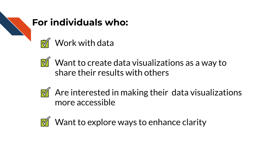 for individuals who: work with data and want to create data visualizations as a way to share their results with others, are interested in making their visualizations more accessible, and want to explore ways to enhance the clarity of their visualizations
