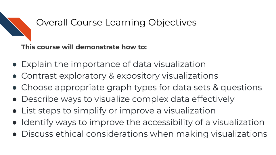 This course will demonstrate how to explain the importance of data visualization, contrast exploratory and expository visualizations, choose appropriate graph types based on your dataset and question, list steps to simplify or improve a visualization to enhance clarity, identify ways to improve the accessibility of a visualization, and how to discuss ethical considerations when making data visualizations