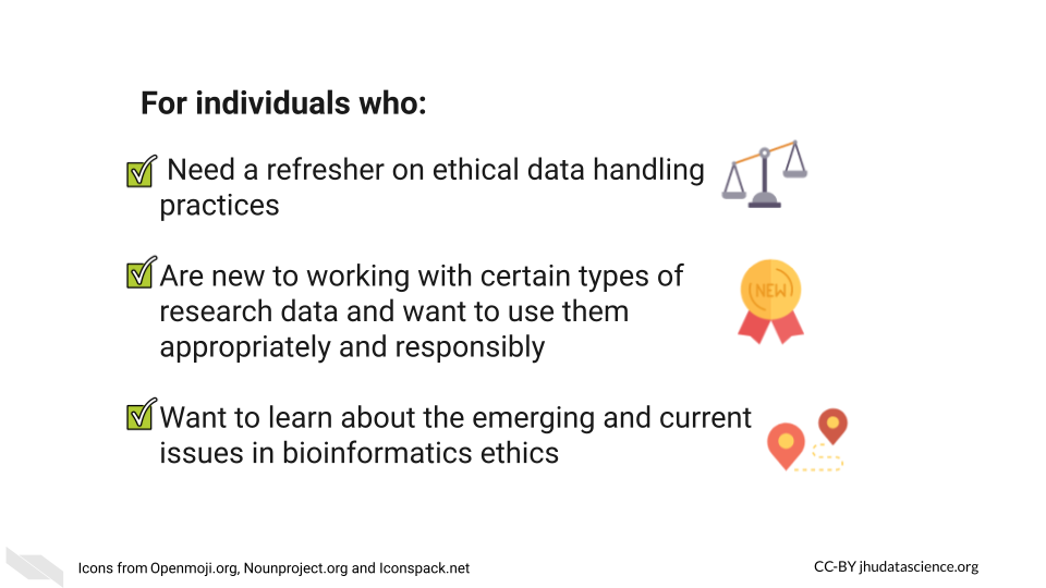 This courses is itended for anyone who needs a refresher on ethical data handling, Is new working with new data (esp. clinical or genomic data) and wants to use it appropriately, wants to learn about the emerging and current issues in biomedical ethics