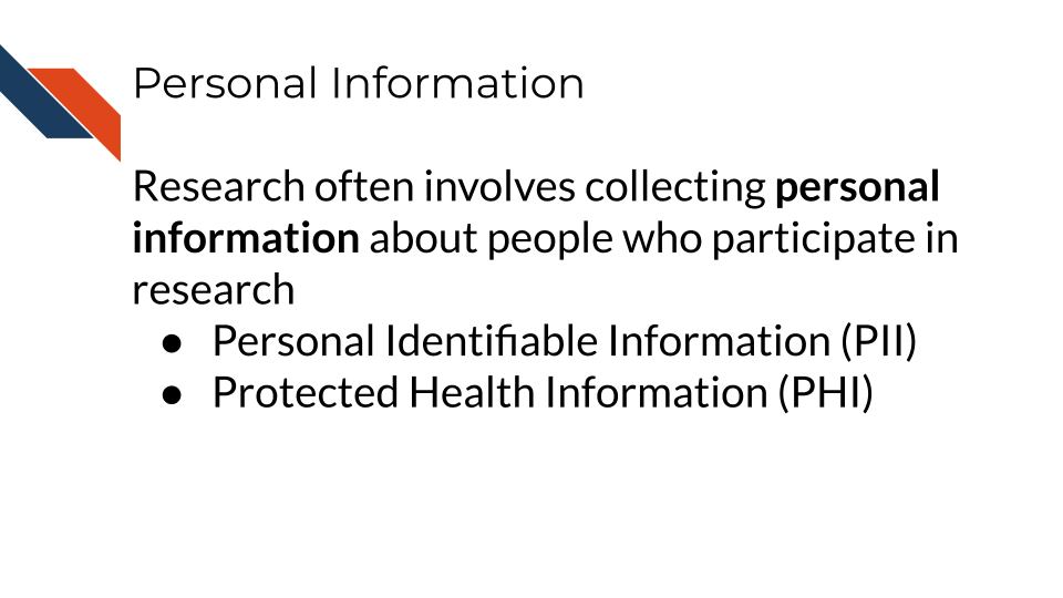 Research often involves collecting personal information about people who participate in research.Personal Identifiable Information (PII) and Protected Health Information (PHI)