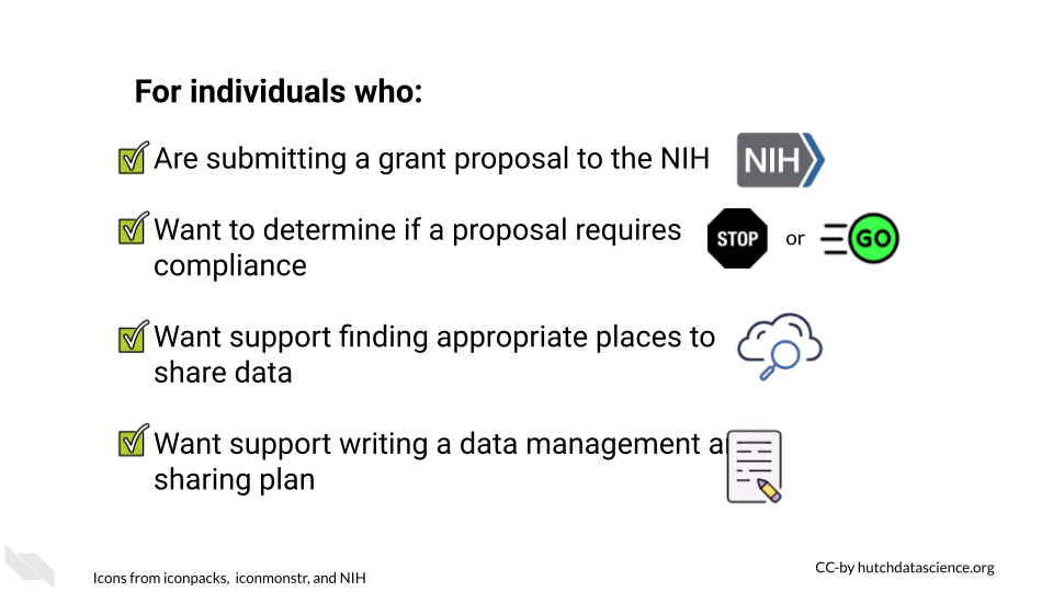 For individuals who: are submitting a grant proposal to the NIH, want to determine if their proposal requires compliance with the new policy, want support finding appropriate places to share data, want support writing a data management and sharing plan