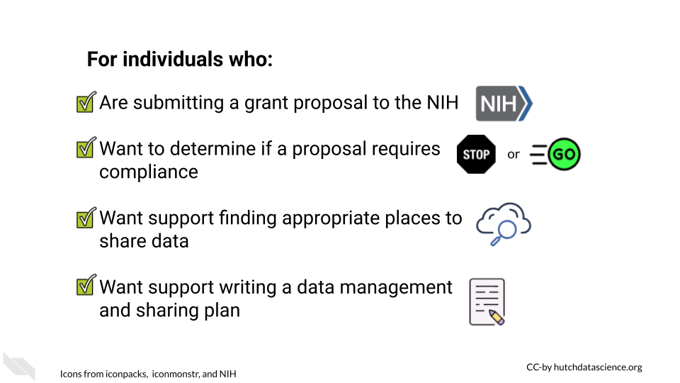 For individuals who: are submitting a grant proposal to the NIH, want to determine if their proposal requires compliance with the new policy, want support finding appropriate places to share data, want support writing a data management and sharing plan