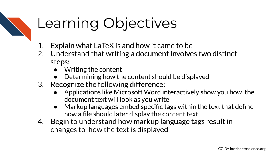 Learning Objectives: 1. Explain what LaTeX is and how it came to be 2. Understand that writing a document involves two distinct steps 1) writing the content and 2) determining how the content should be displayed, 3. Recognize that applications like microsoft word interactively show you the formatting/arrangement of the document as you write, while markup languages embed how a file should display using specific tags within the text that are later manifested, 4.Begin to understand how markup language tags result in changes in how text is displayed