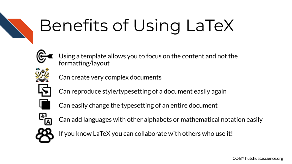 Benefits of Using LaTeX: Using a template allows you to focus on the content and not the formatting/layout, Can create very complex documents, Can reproduce style/typesetting of a document easily again, Can easily change the typesetting of an entire document, Can add languages with other alphabets or mathematical notation easily, If you know LaTeX you can collaborate with others who use it!