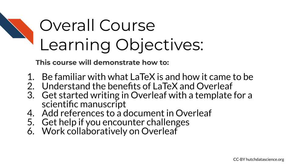 This course will demonstrate how to: 1.Be familiar with what LaTeX is and understand the origins of how it came to be, 2. Understand the benefits of using LaTeX and Overleaf, 3. Get started writing in Overleaf with a template for a scientific manuscript, 4. Add references to a document in Overleaf, 5. Get help if you encounter challenges, 6. Work collaboratively on Overleaf