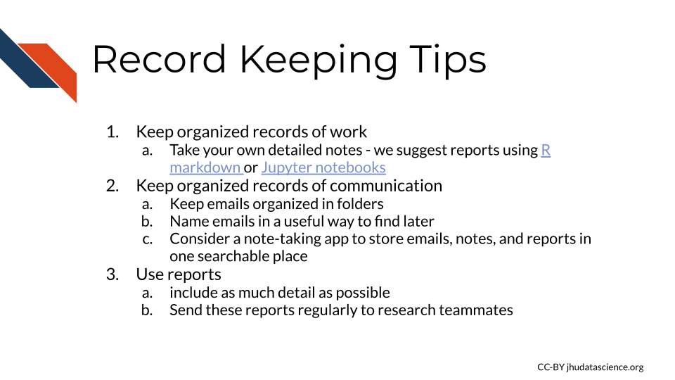 Record Keeping Tips: 1) Keep organized records of work - Take your own detailed notes - we suggest reports using R markdown or Jupyter notebooks 2) Keep organized records of communication - Keep emails organized in folders and name emails in a useful way to find later - Consider a note-taking app to store emails, notes, and reports in one searchable place 3) Use reports and include as much detail as possible. Send these reports regularly to research teammates
