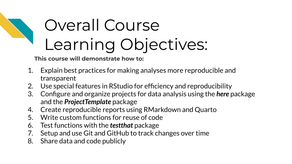 Overall Course Learning Objectives. This course will demonstrate how to: 1. Explain best practices for making analyses more reproducible and transparent, 2. Use special features in RStudio for efficiency and reproducibility, 3. Configure and organize projects for data analysis using the here package and the ProjectTemplate package, 4. Create reproducible reports using RMarkdown and Quarto, 5. Write custom functions for reuse of code, 6.Test functions with the testthat package, 7. Setup and use Git and GitHub to track changes over time.,  8. Share data and code publicly 