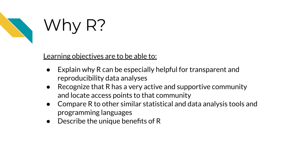 Learning objectives are to be able to: 1.Explain why R can be especially helpful for transparent and reproducibility data analyses, 2. Recognize that R has a very active and supportive community and locate access points to that community 3. Compare R to other similar statistical and data analysis tools and programming languages, 4.Describe the unique benefits of R