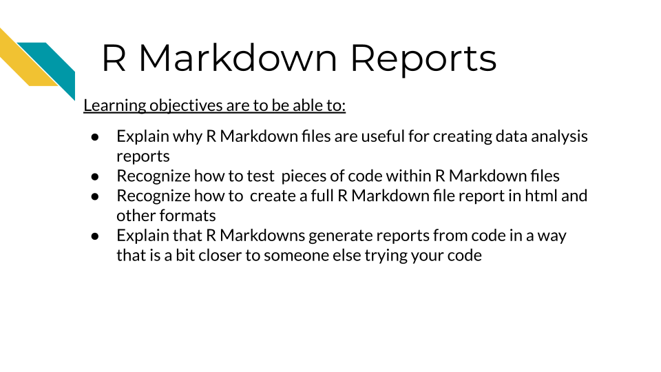 Learning objectives are to be able to: Explain why R Markdown files are useful for creating data analysis reports. Recognize how to test pieces of code within R Markdown files. Recognize how to create a full R Markdown file report in html and other formats. Explain that R Markdowns generate reports from code in a way that is a bit closer to someone else trying your code.