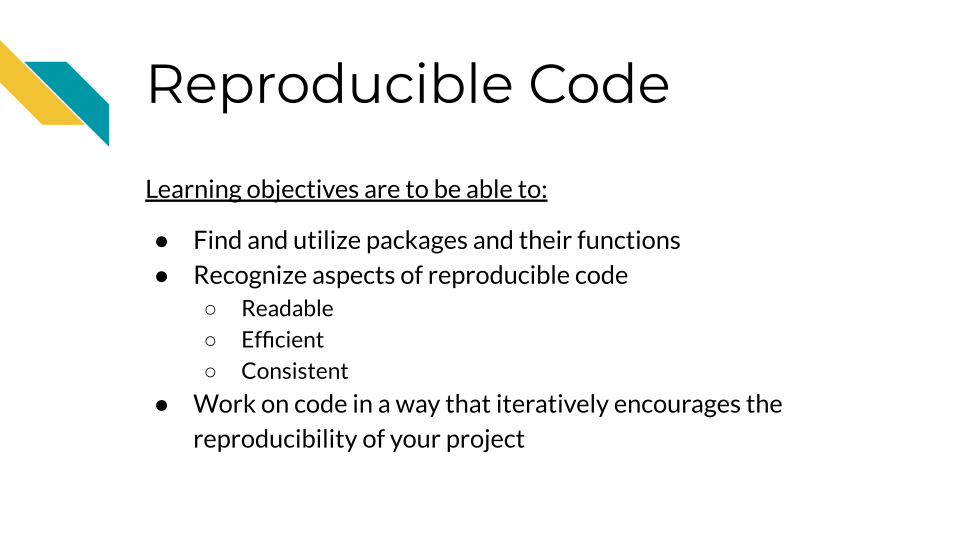 Learning Objectives are to be able to: Find and utilize packages and their functions. Recognize aspects of reproducible code: Readable, Efficient, and Consistent. Work on code in a way that iteratively encourages the reproducibility of your project