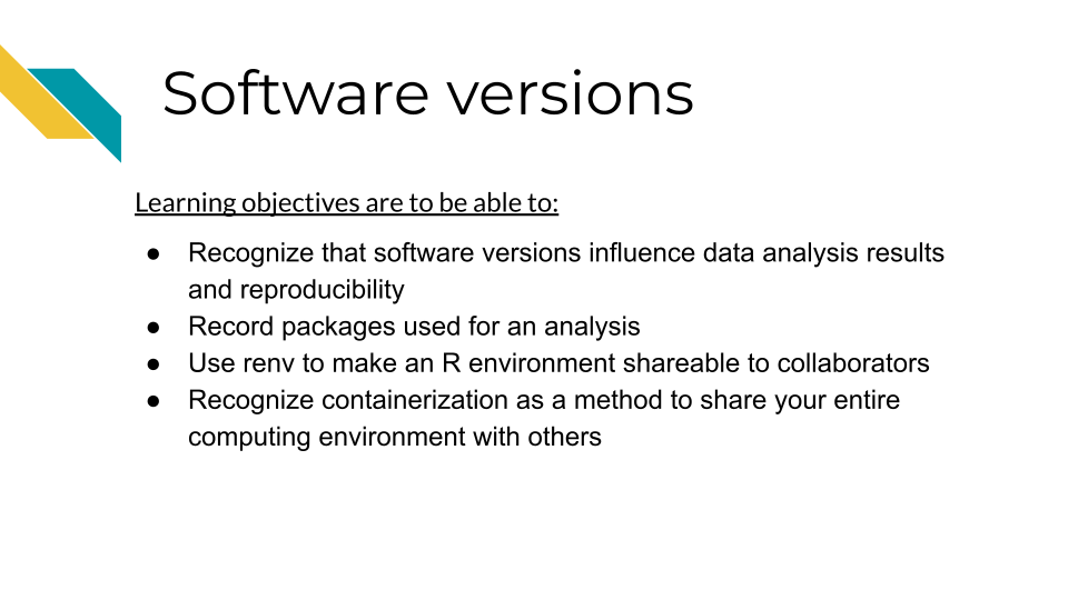 In this software versions chapter our learning objectives are to be able to: Recognize that software versions influence data analysis results and reproducibility. Record packages used for an analysis. Use renv to make an R environment shareable to collaborators. Recognize containerization as a method to share your entire computing environment with others.