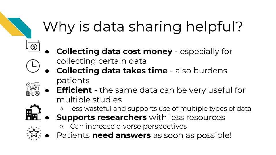 Data Sharing can also help with costs related to collecting data, reduces the time and effort to collect new data, including the burden on patients, it allows research to be more efficient, the same data can be used for multiple studies, which is especially helpful if combining different kinds of data and researchers don't necessarily have to ability to collect each kind of data, it supports researchers at insitutions that have less resources, and it helps patients get the benefits of research faster.’