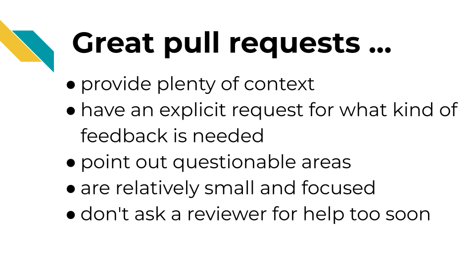 Great pull requests. Provide plenty of context. Have an explicit request for what kind of feedback is needed. Point out questionable areas. Are relatively small and focused. Don't ask a reviewer for help too soon