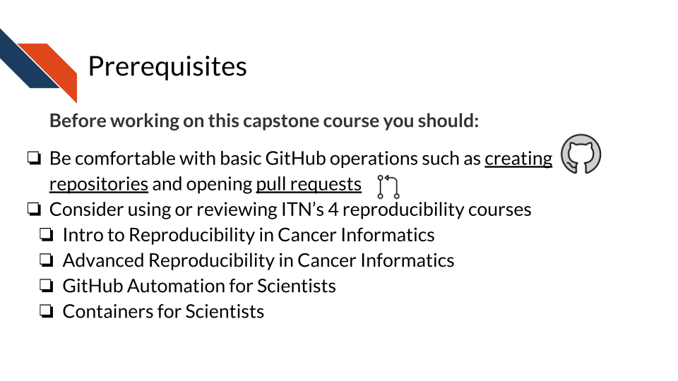 Prior to using this capstone, students should be comfortable with basic GitHub operations such as creating repositories or opening pull requests. Students may need to review the I T N courses on reproducibility practices and tools: Reproducibility in cancer informatics, Advanced reproducibility in cancer informatics, GitHub automation for scientists, and containers for scientists.