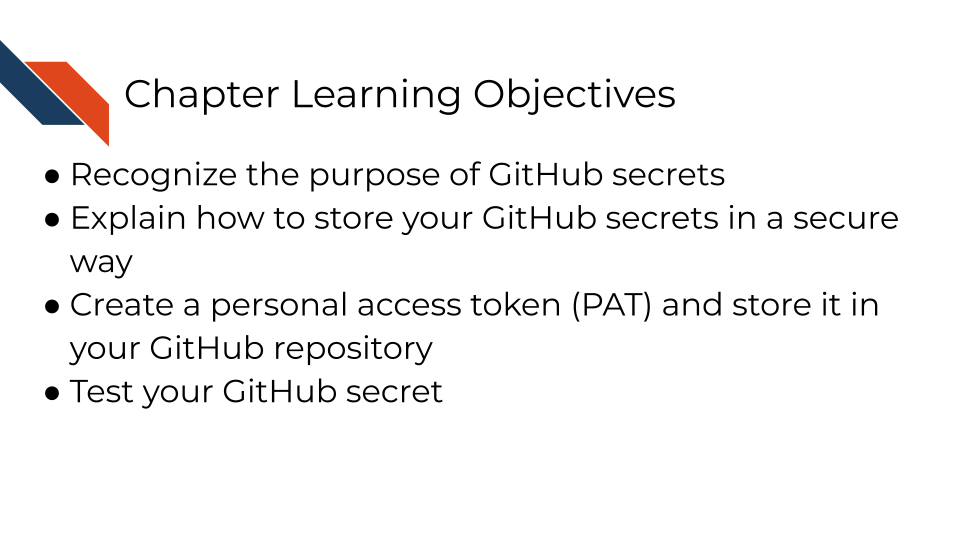 Learning Objectives: Recognize the purpose of GitHub secrets; Explain how to store your GitHub secrets in a secure way; Create a personal access token (PAT) and store it in your GitHub repository; Test your GitHub secret
