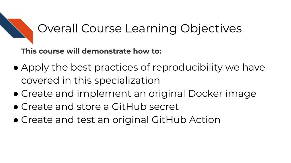 This course will demonstrate how to: Apply the best practices of reproducibility we have covered in this specialization, Create and implement an original Docker image, Create and store a GitHub secret, and Create and test an original GitHub Action